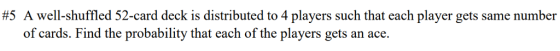 #5 A well-shuffled 52-card deck is distributed to 4 players such that each player gets same number of cards. Find the probability that each of the players gets an ace