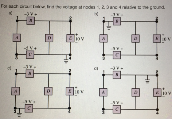 For each circuit below, find the voltage at nodes 1, 2, 3 and 4 relative to the ground. a) 3 V+ b) 3 V+ @bv中 中@bv E 10 V E 10 V -5 V+ -5 V+ 3 c)3V+ @bv中 吻@bv E 10 V -5 V+ 5 V+ 4 4