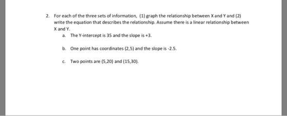 2. For each of the three sets of information, (1) graph the relationship between Xand Y and (2) write the equation that describes the relationship. Assume there is a linear relationship between X and Y a. The Y-intercept is 35 and the slope is +3. b. One point has coordinates (2,5) and the slope is -2.5. c. Two points are (5,20 and (15,30).
