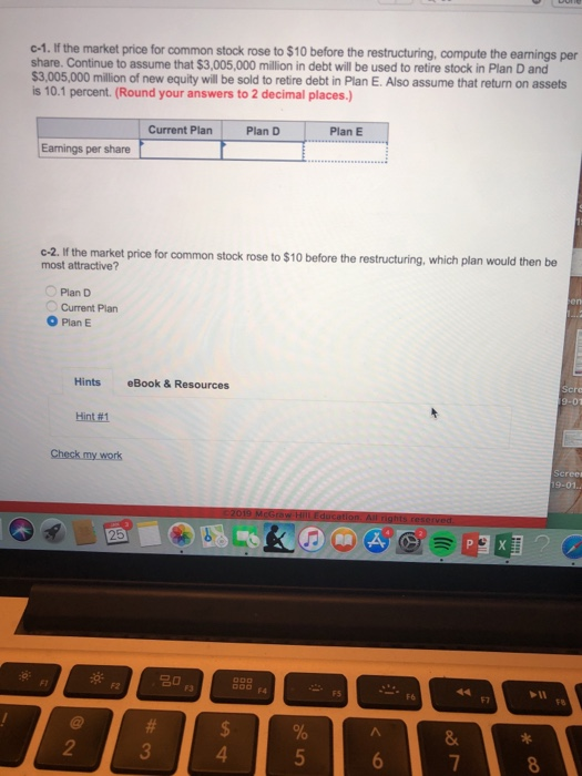 c-1. If the market price for common stock rose to $10 before the restructuring, compute the eamings per share. Continue to assume that $3,005,000 million in debt will be used to retire stock in Plan D and 3,005,000 million of new equity will be sold to retire debt in Plan E. Also assume that return on assets is 10.1 percent. (Round your answers to 2 decimal places.) Current Plan Plan D .P.an Eamings per share c-2. If the market price for common stock rose to $10 before the restructuring, which plan would then be most attractive? Plan D Current Plan O Plan E Hints eBook & Resources Hint#1 20 F1 2 4