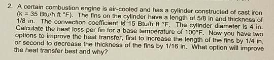 2. A certain combustion engine is air-cooled and has a cylinder constructed of cast iron (k = 35 Btu/h ft °F). The fins on the cylinder have a length of 5/8 in and thickness of 1/8 in. The convection coefficient i 15 Btu/h ft。F. The cylinder diameter is 4 in. ulate the heat loss per fin for a base temperature of 100 F. Now you have two options to improve the heat transfer, first to increase the length of the fins by 1/4 in or second to decrease the thickness of the fins by 1/16 in. What option will improve the heat transfer best and why?