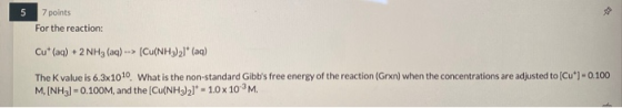 5 7 points For the reaction: Cu* (aq) + 2NH3 (aq) --> [Cu(NH3)2]* (aq) The value is 6.3x1010. What is the non-standard Gibbs