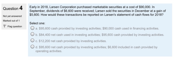 Ouestion 4 Early in 2018, Larsen Corporation purchased marketable securities at a cost of $90,000. In Not yet answered$5,600. How would these transactions be reported on Larsens statement of cash flows for 2018? Marked out of 1Select one: September, dividends of $6,600 were received; Larsen sold the securities in December at a gain of pFlag question O a. $95,600 cash provided by investing activities; $90,000 cash used in financing activities. O b. $84,400 net cash used in investing activities: $95,600 cash provided by investing activities. O c. $12,200 net cash provided by investing activities. O d. $95,600 net cash provided by investing activities; $6,600 included in cash provided by operating activities.