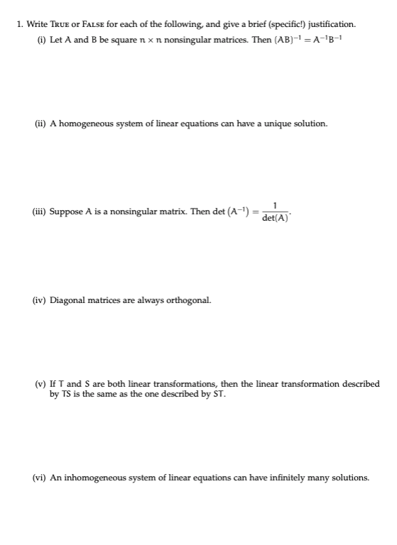 1. Write TkuE or FaLsE for each of the following, and give a brief (specific!) justification. (i) Let A and B be square n x n nonsingular matrices. Then (AB) A- B-1 (ii) A homogeneous system of linear equations can have a unique solution. i) Suppose A is a nonsingular matrix. Then det (A-)- det(A) (iv) Diagonal matrices are always orthogonal. (v) If T and S are both linear transformations, then the linear transformation described by TS is the same as the one described by ST (vi) An inhomogeneous system of linear equations can have infinitely many solutions.