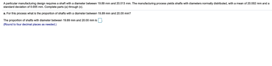 A particular manufacturing design requires a shaft with a diameter between 19.89 mm and 20.013 mm. The manufacturing process yields shafts with diameters normally distributed, with a mean of 20.002 mm and a standard deviation of 0.005 mm. Complete parts (a) through (c). a. For this process what is the proportion of shafts with a diameter between 19.89 mm and 20.00 mm? The proportion of shafts with diameter between 19.89 mm and 20.00 mm is Round to four decimal places as needed.)