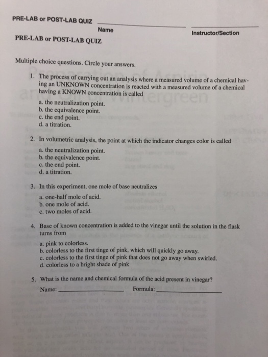 PRE-LAB or POST-LAB QUIZ Name Instructor/Section PRE-LAB or POST-LAB QUIZ Multiple choice questions. Circle your answers. I. The process of carrying out an analysis where a measured volume of a chemical hav- ing an UNKNOWN concentration is reacted with a measured volume of a chemical having a KNOWN concentration is called a. the neutralization point. b. the equivalence point. c. the end point. d. a titration. 2. In volumetric analysis, the point at which the indicator changes color is called a. the neutralization point. b. the equivalence point. c. the end point. d. a titration. 3. In this experiment, one mole of base neutralizes a. one-half mole of acid. b. one mole of acid. c. two moles of acid. 4. Base of known concentration is added to the vinegar until the solution in the flask turns from a. pink to colorless. b. colorless to the first tinge of pink, which will quickly go away c. colorless to the first tinge of pink that does not go away when swirled. d. colorless to a bright shade of pink 5. What is the name and chemical formula of the acid present in vinegar? Name: Formula: