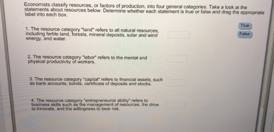 Economists classify resources, or factors of production, into four general categories. Take a look at the statements about resources below. Determine whether each statement is true or false and drag the appropriate label into each box. rue 1. The resource category land refers to all natural resources including fertile land, forests, mineral deposits, solar and wind energy, and water. False 2. The resource category labor refers to the mental and physical productivity of workers. 3. The resource category capital refers to financial assets, such as bank accounts, bonds, certificate of deposits and stocks. 4. The resource category entrepreneurial ability refers to business skills such as the management of resources, the drive to innovate, and the willingness to bear risk.