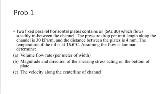 Prob 1 • Two fixed parallel horizontal plates contains oil (SAE 30) which flows steadily in-between the channel. The pressure