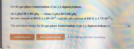 For the gas phase isomerization of cis 1,2-diphenylethene, cis-CoHsCH-CHC6Hs trans-C6HCH CHC6H5 the rate constant at 594 K is 1.09x103 /s and the rate constant at 643 K is 1.73x10-2/s. The activation energy for the gas phase isomerization of cis-1,2-diphenylethene is kJ. Submit Answer Retry Entire Group 4 more group attempts remaining