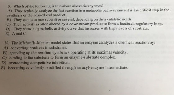 9. Which of the following is true about allosteric enyzmes? A) They typically catalyze the last reaction in a metabolic pathway since it is the critical step in the synthesis of the desired end product. B) They can have one subunit or several, depending on their catalytic needs. C) Their activity is often altered by a downstream product to form a feedback regulatory loop. D) They show a hyperbolic activity curve that increases with high levels of substrate. E) A and C 10. The Michaelis-Menten model states that an enzyme catalyzes a chemical reaction by: A) converting products to substrates. B) speeding up the reaction by always operating at its maximal velocity. C) binding to the substrate to form an enzyme-substrate complex. D) overcoming competitive inhibition. E) becoming covalently modified through an acyl-enzyme intermediate.