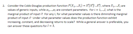 Douglas production function F(x,, x)- xg, where X1, xl are Consider the Cobb- values of generic inputs, while α marginal product of input i? For any i, for what parameter values is there diminishing marginal product of inpu increasing, constant, and decreasing returns to scale? While a general answer is preferable, you can answer these questions for 1-3. 2. a, are constant nt parameters. Forthe , t i? Under what parameter values does the production fu