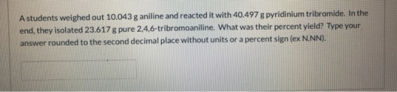 A students weighed out 10.043 g aniline and reacted it with 40.497 g pyridinium tribromide. In the end, they isolated 23.617