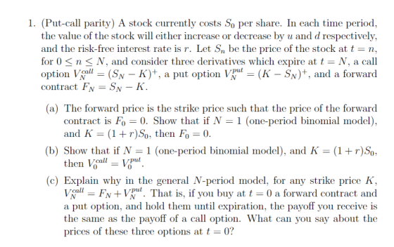 1. (Put-call parity) A stock currently costs So per share. In each time period, the value of the stock will either increase or decrease by u and d respectively, and the risk-free interest rate is r. Let Sn be the price of the stock at t n, for O < n < V, and consider three derivatives which expire at t- N, a call option Vall-(SN-K)+, a put option Vpul-(K-Sy)+, ad a forward contract Fv -SN -K (a) The forward price is the strike price such that the price of the forward contract is Fo-0. Show that if = 1 (one-period binomial model) and K (1)So, then Fo 0. (b) Show that if N 1 (one-period binomial model), and K (1) So then Vcall Vul (c) Explain why in the general N-period model, for any strike price K, VaF+VVu. That is, if you buy at 0 a forward contract and them until expiration, the payoff you receive is the same as the payoff of a call option. What can you say about the call a put option, and hold prices of these three options att0? pul