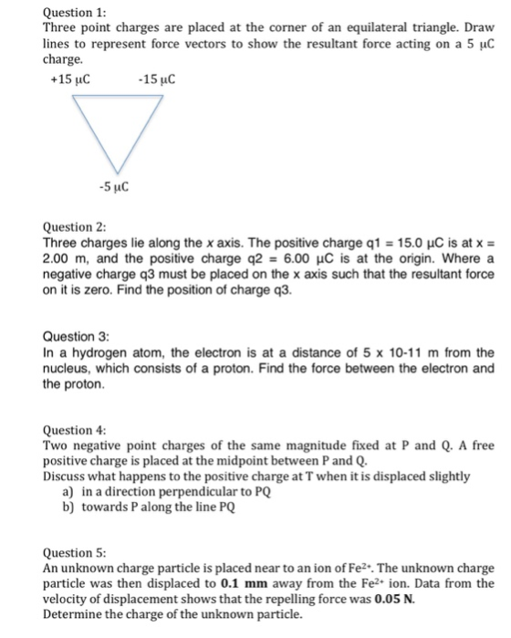 Question1 Three point charges are placed at the corner of an equilateral triangle. Draw lines to represent force vectors to show the resultant force acting on a 5 charge +15 uC 15 uC Question 2: Three charges lie along the x axis. The positive charge q1: 15.0 μC is at x 2.00 m, and the positive charge q2-6.00 μC is at the origin. Where a negative charge q3 must be placed on the x axis such that the resultant force on it is zero. Find the position of charge q3. Question 3 In a hydrogen atom, the electron is at a distance of 5 x 10-11 m from the nucleus, which consists of a proton. Find the force between the electron and the proton Question 4: Two negative point charges of the same magnitude fixed at P and Q. A free positive charge is placed at the midpoint between P and Q Discuss what happens to the positive charge at T when it is displaced slightly a) b) in a direction perpendicular to PQ towards P along the line PQ Question5 An unknown charge particle is placed near to an ion of Fe2. The unknown charge particle was then displaced to 0.1 mm away from the Fe2 ion. Data from the velocity of displacement shows that the repelling force was 0.05 N. Determine the charge of the unknown particle