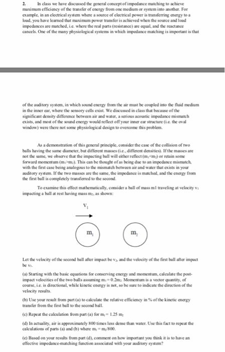2. ๒ class we have discussed the general concept of impedance matching to achieve maximum efficiency of the transfer of energy from one medium or system into another. For example, in an electrical systom where a source of electrical power is transferring energy to a load, you have leaned that maximum power impedances are matched, Le. where the real parts (resistance) are equal, and the reactance cancels. One of the many physiological systems in which impodance matiching is important is that transfer is achieved when the source and load of the auditory system, in which sound energy from the air must be coupled into the fluid medium in the inner car, where the significant density difference between air and water, a serious acoustic impedance mismatch exists, and most of the sound energy would reflect off your inner ear struacture (ie. the oval window) were there not some physiological design to overcome this problem. sensory cells exist. We discussed in class that because ofthe As a demonstration of this general principle, consider the case of the collision of two balls having the same diameter, but different masses (iediffcrent dansities). Ifthe masses are not the same, we observe that the impacting ball will cither reflect (mm) or retain some forward momentum (mom).This can be thought of as being due to an impedance mismatch with the first case being analogous to the mismatch between air and water that exists in your auditory system. If the two masses are the same, the impedance is mtcbed, and the energy from the first ball is completely transferred to the second To examine this effect mathematically, consider a ball of mass ml traveling at velocity vi impacting a ball at rest having mass m, as shown: m, m. Let the velocity of the second ball after impact be vs and the velocity of the first ball after impact be v (a) Starting with the basic oquations for conserving energy and momentum, calculate the post- impact velocities of the two balls assuming m- 0.2ms Momentum is a vector quantity, of course, i.e. is directional, while kinetic energy is not, so be sure to indicate the direction of the velocity results (b) Use your result from part (a) to calculate the relative efficiency in % of the kinetic energy transfer from the first ball to the second ball (c) Repeat the calculation from part (a) for m-1.25 m (d) In actuality, air is approximately 800 times less dense than water. Use this fact to repeat the calculations of parts (a) and (b) where m,-m/800. (e) Based on your results from part (d), comment on how important you think it is to have an