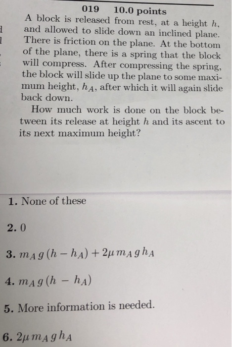 019 10.0 points A block is released from rest, at a height h, and allowed to slide down an inclined plane. 1 There is friction on the plane. At the bottom of the plane, there is a spring that the block will compress. After compressing the spring, the block will slide up the plane to some maxi- mum height, hA, after which it will again slide back down. How much work is done on the block be- tween its release at height h and its ascent to its next maximum height? 1. None of these 2. 0 5. More information is needed.