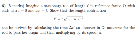 6) (5 marks) Imagine a stationary rod of length l in reference frame ( with ends at 2A = 0 and xb = l. Show that the length c