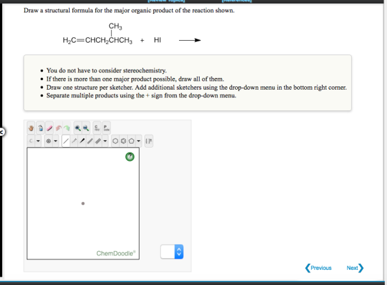 Draw a structural formula for the major organic product of the reaction shown. CH3 You do not have to consider stereochemistry. If there is more than one major product possible, draw all of them. Draw one structure per sketcher. Add additional sketchers using the drop-down menu in the bottom right corner. . Separate multiple products using the + sign from the drop-down menu. C P 0 ChemDoodle Previous Next