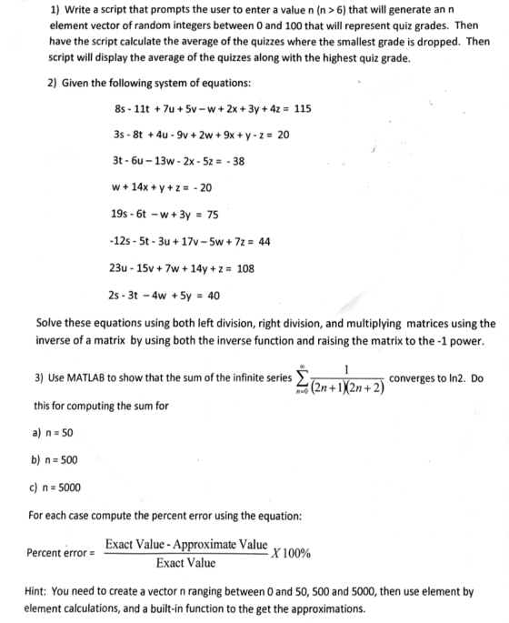 1) Write a script that prompts the user to enter a value n (n 6) that will generate an n element vector of random integers between 0 and 100 that will represent quiz grades. Then have the script calculate the average ofthe quizzes where the smallest grade is dropped. Then script will display the average of the quizzes along with the highest quiz grade. 2) Given the following system of equations: 8s 11t 7u 5v w 2x 3y 4z 115 3s 8t 4u 9v 2w 9x y z 200 3t 6u -13w 2x 5z 38 w 14x y z 20 19s 6t -w 3y 75 -12s 5t 3u 17v-5w 7z 44 23u 15v 7w 14y z 108 2s 3 -4w 5y 40 Solve these equations using both left division, right division, and multiplying matrices using the inverse of a matrix by using both the inverse function and raising the matrix to the -1 power. 3) Use MATLAB to show that the sum of the infinite series converges to In2. Do (2n +1)2n 2) this for computing the sum for a) n 50 b) n- 500 c) 5000 For each case compute the percent error using the equation: Exact Value Approximate Value Percent error X 100% Exact Value Hint: You need to create a vector n ranging between 0 and 50, 500 and 5000, then use element by element calculations, and a built-in function to the get the approximations.