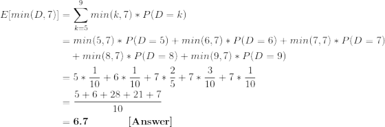 \begin{align*} E[min(D,7)] &= \sum_{k=5}^9 min(k,7)*P(D=k) \\ &= min(5,7)*P(D=5)+min(6,7)*P(D=6)+min(7,7)*P(D=7) \\ & \ \ \ +min(8,7)*P(D=8)+min(9,7)*P(D=9) \\ &= 5*\frac{1}{10} + 6*\frac{1}{10} + 7*\frac{2}{5} + 7*\frac{3}{10} + 7*\frac{1}{10} \\ &= \frac{5+6+28+21+7}{10} \\ &= \textbf{6.7 \ \ \ \ \ \ \ \ \ [Answer]} \end{align*}