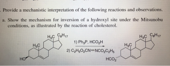 Provide a mechanisic ineons. a. Show the mechanism for inversion of a hydroxyl site under the Mitsunobu conditions, as illustrated by the reaction of cholesterol CaH Нас ен 17 Нас C8H17 3 1) Ph3P, HCO2H Нас H3C HO 2