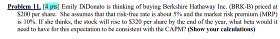 Problem 11. [4 pts] Emily DiDonato is thinking of buying Berkshire Hathaway Inc. (BRK-B) priced at $200 per share. She assumes that that risk-free rate is about 5% and the market risk premium (MRP) is 10%. If she thinks, the stock will rise to $320 per share by the end of the year, what beta would it need to have for this expectation to be consistent with the CAPM? (Show your calculations)
