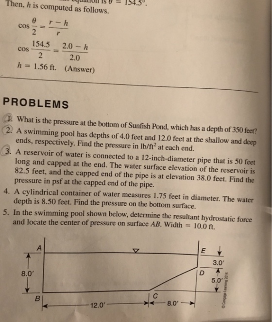 Then, h is computed as follows. cos-=- 154.5 2.0-h 2.0 (Answer) h= 1.56 ft. PROBLEMS T What is the pressure at the bottom of Sunfish Pond, which has a depth of 350 feet? 2. A swimming pool has depths of 4.0 feet and 12.0 feet at the shallow and deep ends, respectively. Find the pressure in lb/ft2 at each end. 3. A reservoir of water is connected to a 12-inch-diameter pipe that is 50 feet long and capped at the end. The water surface elevation of the reservoir is 82.5 feet, and the capped end of the pipe is at elevation 38.0 feet. Find the pressure in psf at the capped end of the pipe. depth is 8.50 feet. Find the pressure on the bottom surface. and locate the center of pressure on surface AB. Width = 10.0 ft 4. A cylindrical container of water measures 1.75 feet in diameter. The water 5. In the swimming pool shown below, determine the resultant hydrostatic force 3.0 8.0 5.0 8.0 12.0