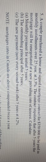 5. A couple purchas ed a house and signed a mortgage contract for $350 000 to be paid in installments over 25 year at 3.5%. The contract stipulates that after 5 years the mortgage will be renegotiated at a new prevailing rate of interest. Calculate: (a) Monthly payment for initial 5 years; (b) The outstanding principal after 5 years: (c) The new payment (now every second week) after 5 years at 4.2%. NOTE: mortgages rates in Canada are always compounded twice a year