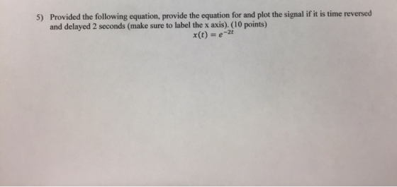 Provided the following equation, provide the equation for and plot the signal if it is time reversed and delayed 2 seconds (make sure to label the x axis). (10 points) 5) x(t) e-2t