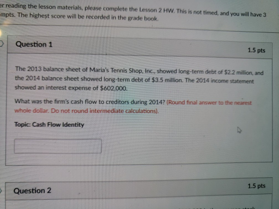 r reading the lesson materials, please complete the Lesson 2 HW. This is not timed, and you will have 3 mpts. The highest score will be recorded in the grade book. Question 1 1.5 pts The 2013 balance sheet of Marias Tennis Shop, Inc, showed long-term debt of $2.2 million, and the 2014 balance sheet showed long-term debt of $3.5 million. The 2014 income statement showed an interest expense of $602,000. What was the firms cash flow to creditors during 2014? (Round final answer to the nearest whole dollar. Do not round intermediate calculations). Topic: Cash Flow Identity 1.5 pts Question 2
