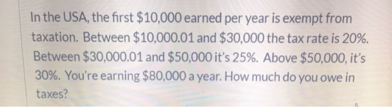 In the USA, the first $10,000 earned per year is exempt from taxation. Between $10,000.01 and $30,000 the tax rate is 20%. Be