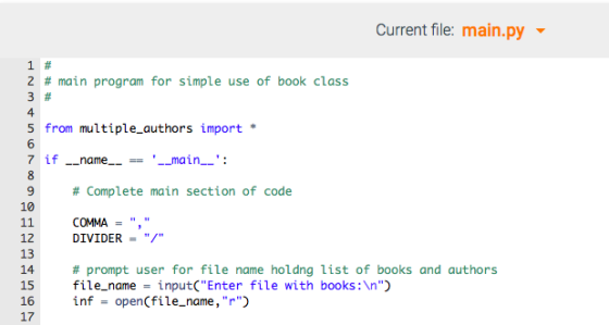 Current file: main.py 1# 2 # main program for simple use of book class 3# 5 from multiple_authors import * 7 if-name--== --main--: 9 # Complete main section of code 10 11 COMMA = 12 DIVIDER - 13 14 # prompt user for file name holdng list of books and authors 15 il_nameinput(Enter fil with books: ) 1 niopeniler 17 .