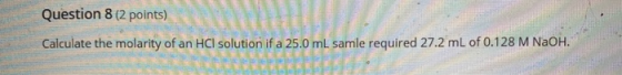 Question 8 (2 points) Calculate the molarity of an HCl solution if a 25.0 ml samle required 27.2 ml of 0.128 M NaOH.