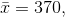 \bar{x}=370,