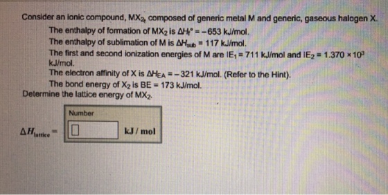 Consider an ionic compound, MX2 composed of generic metal M and generic, gaseous halogen ?. The enthalpy of formation of MX2 is 사4°-_653 kJ/mol. The enthalpy of sublimation of M is dHsb = 1 17 kJ/mol. The first and second ionization energies of M are IE1-711 kJ/mol and IEz 1.370 x10 kJ/mol. The electron affinity of X is AHEA-321 kJ/mol. (Refer to the Hint). The bond energy of X2 is BE 173 kJ/mol. Determine the lattice energy of MX2 Number k.J/ mol lattice