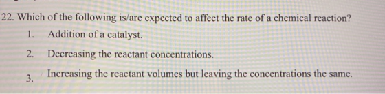 22. Which of the following is/are expected to affect the rate of a chemical reaction? 1. Addition of a catalyst. 2. Decreasin
