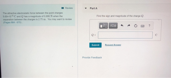 IE Review Part A The attractive electrostatic force between the point charges 9.69x10-6 C and Q has a magnitude of 0.895 N when the separation between the charges is 2.75 m. You may want to review (Pages 664-670) Find the sign and magnitude of the charge Q Submit Request Answer Provide Feedback