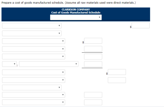 Prepare a cost of goods manufactured schedule. (Assume all raw materials used were direct materials.) CLARKSON COMPANY Cost of Goods Manufactured Schedule