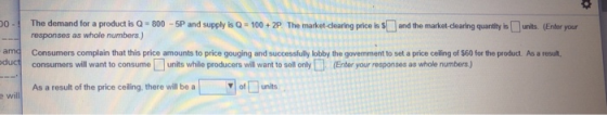 0The demand for a product is Q - 800 -5P and supply is Q 100+2P The market-clearing price is Sand the market- dlearing quanity units.(Enter your responses as whole numbers.J amd Consumers complain that this price amounts to price gouging and successfully lobby the govemment to set a price celing of $60 for the product. As a result, duct consumers will want to consume units while producers will want to sell onlyEnter your responses as whole numbers ) As a result of the price ceilling, there will be a ofunits e will