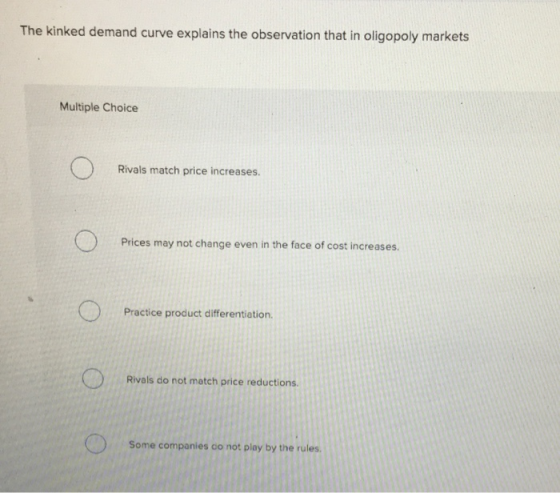 The kinked demand curve explains the observation that in oligopoly markets Multiple Choice Rivals match price increases. 0 Pr