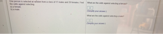 What are the odds against selecting a female? One person is selected at random from a class of 17 males and 20 females. Find