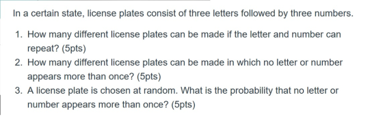 In a certain state, license plates consist of three letters followed by three numbers. 1. How many different license plates can be made if the letter and number carn repeat? (5pts) appears more than once? (5pts) number appears more than once? (5pts) 2. How many different license plates can be made in which no letter or number 3. A license plate is chosen at random. What is the probability that no letter or