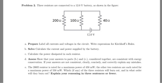 Problem 2. Three resistors are connected to a 12.0 V battery, as shown in the figure: 200 Ω 100 Ω 402 12.0 V a. Prepare Label all currents and voltages in the circuit. Write expressions for Kirchhoffs Rules b. Solve Calculate the current and power supplied by the battery c. Calculate the power dissipated in each resistor. d. Assess Show that your answers to parts (b.) and (c.), considered together, are consistent with energy conservation. If your answers are not consistent, clearly, concisely, and correctly explain any mistakes e. The 200Ω resistor is rated for a maximum power of 450 mw, the other two resistors are each rated for a maximum power of 550 mW. Which (if any) of the three resistors will burn out, and in what order will they burn out? Explain your reasoning in three sentences or fewer.