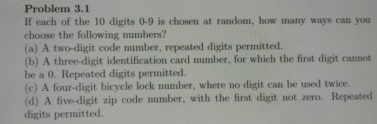 Problem 3.1 If each of the 10 digits 0-9 is chosen at random, how many ways can you choose the following numbers? (a) A two-digit code number, repeated digits permitted. (b) A three-digit identification card number, for which the first digit cannot be a 0. Repeated digits permitted. (c) A four-digit bicycle lock number, where no digit can be used twice (d) A five-digit zip code number, with the first digit not zero. Repeated digits permitted.