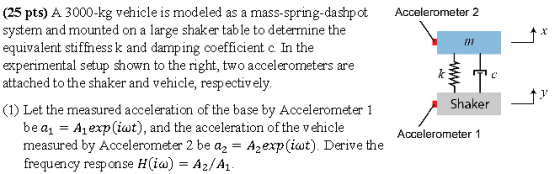 (25 pts) A 3000-kg vehicle is modeled as a mass-spring-dashpotAccelerometer 2 system and mounted on a large shaker tab le to determine the equivalent surness c. ln the experimental setup shown to the right, two accelerometers are attached to the shaker and vehicle, respectively rrt k and damping coefficient Shaker (1) Let the measured acceleration of the base by Accelerometer 1 be a- Aexp(iat), and the acceleration of the vehicle measured by Accelerometer 2 be a2-Azexp (iat) Derive the frequency response H(ia)-A2/A1 Accelerometer 1
