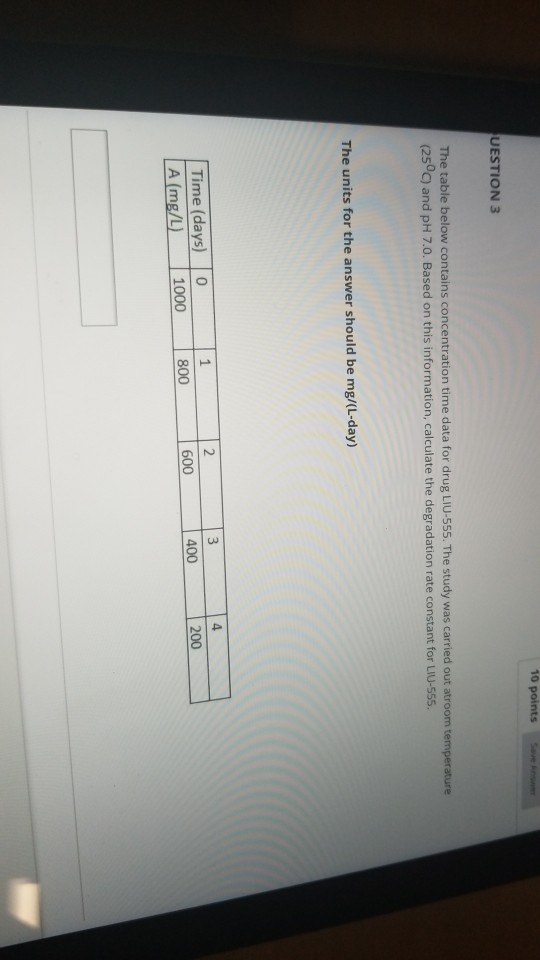 10 points av UESTION 3 The table below contains concentration time data for drug LIU-555. The study was carried out atroom temperature (250C) and pH 7.0. Based on this information, calculate the degradation rate constant for LIU-555 The units for the answer should be mg/(L-day) 4. Time (days) 0 1 A (mg/L) 1000 2 800 600 400