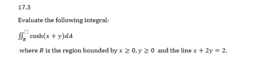 17.3 Evaluate the following integral: SSR cosh(x + y)dA where R is the region bounded by x > 0, y = 0 and the line x + 2y = 2