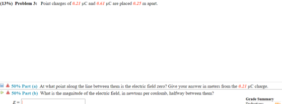 (13%) Problem 3: Point charges of 0.21 C and 0.61 C are placed a25 m apart. -& 5096 Part (a) At what point along the line between them is the electric field zero? Give your answer in meters from the 0.21 HC charge. 50% Part (b) What is the magnitude of the electric field. in newtons per coulomb, halfway between them? Grade Summary