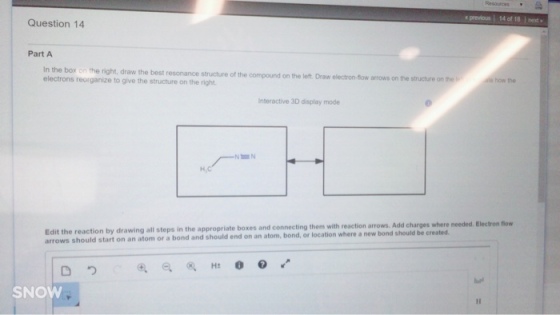 previous l 14 of 18 next Question 14 Part A In the box on the right, draw the best resonance structure of the compound on the left. Draw electron-sow arrows on the structure on the electrons reorganize to give the structure on the right Interactive 3D display mode Edit the reaction by drawing all in the appropriate boxes and connecting them with reaction arrows. Add where needed, Electron now arrows should start an atom steps bond, or location where new bond should be created. on or a bond and should end on an atom, SNOW