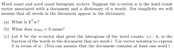 Word count and word count histogram vectors. Suppose the n-vector w is the word count vector associated with a document and a dictionary of n words. For simplicity we will assume that all words in the document appear in the dictionary. (a) What is 1w? (b) What does w2820 mean? (c) Let h be the n-vector that gives the histogram of the word counts, i.e., hi s the fraction of the words in the document that are word i. Use vector notation to express h in terms of w. (You can assume that the document contains at least one word.)
